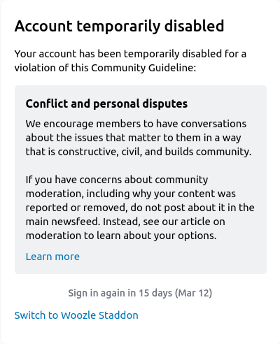 «Your account has been temporarily disabled for a violation of this Community Guideline: Conflict and personal disputes // We encourage members to have conversations about the issues that matter to them in a way that is constructive, civil, and builds community. If you have concerns about community moderation, including why your content was reported or removed, do not post about it in the main newsfeed. Instead, see our article on moderation to learn about your options."»
